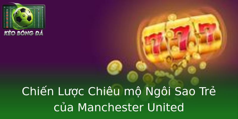 Chiến Lược Chiêu mộ Ngôi Sao Trẻ của Manchester United Chiến Lược Chiêu mộ Ngôi Sao Trẻ của Manchester United