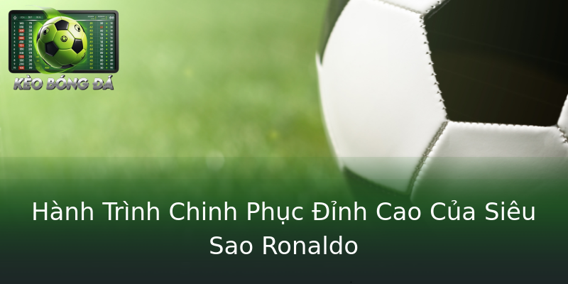 Hành Trình Chinh Phục Đỉnh Cao Của Siêu Sao Ronaldo Hành Trình Chinh Phục Đỉnh Cao Của Siêu Sao Ronaldo